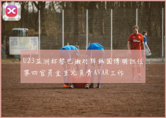 U23亚洲杯黎巴嫩对阵韩国傅明担任第四官员金京元负责AVAR工作