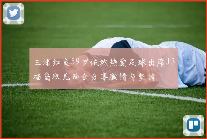 三浦知良59岁依然热爱足球出席J3福岛联见面会分享激情与坚持
