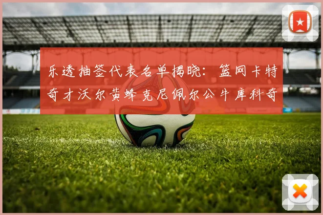 乐透抽签代表名单揭晓：篮网卡特奇才沃尔黄蜂克尼佩尔公牛库科奇齐聚一堂