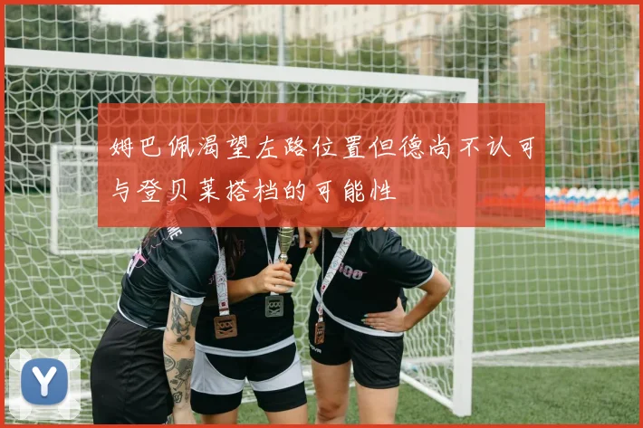 姆巴佩渴望左路位置但德尚不认可与登贝莱搭档的可能性