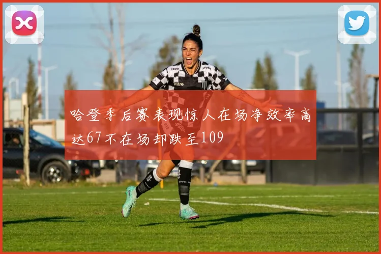 哈登季后赛表现惊人在场净效率高达67不在场却跌至109