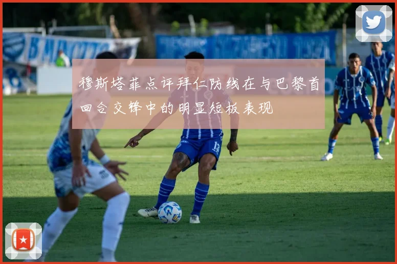 穆斯塔菲点评拜仁防线在与巴黎首回合交锋中的明显短板表现