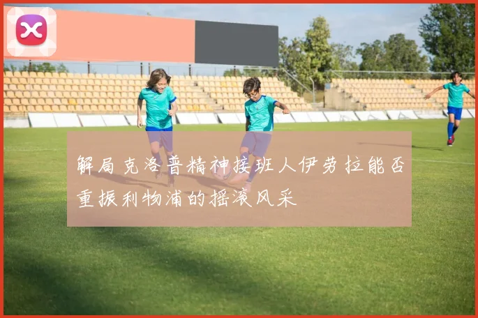 解局克洛普精神接班人伊劳拉能否重振利物浦的摇滚风采
