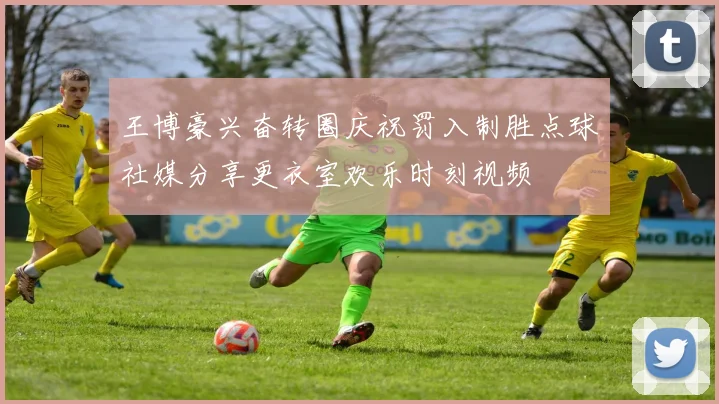 王博豪兴奋转圈庆祝罚入制胜点球社媒分享更衣室欢乐时刻视频