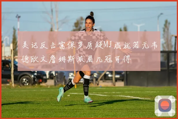 美记反击富保罗质疑MJ成就若无韦德欧文詹姆斯浓眉几冠可得