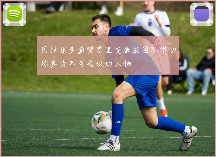 贝拉尔多盛赞恩里克激发团队潜力称其为不可思议的人物