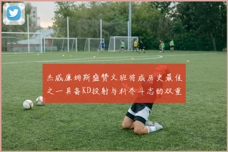 杰威廉姆斯盛赞文班将成历史最佳之一具备KD投射与科乔斗志的双重优势