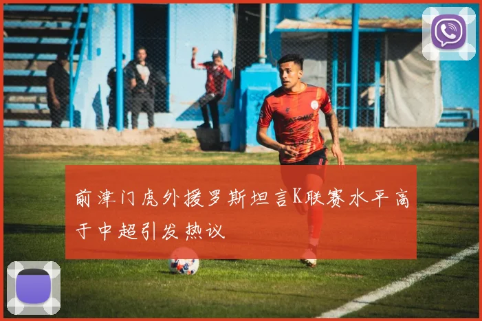 前津门虎外援罗斯坦言K联赛水平高于中超引发热议