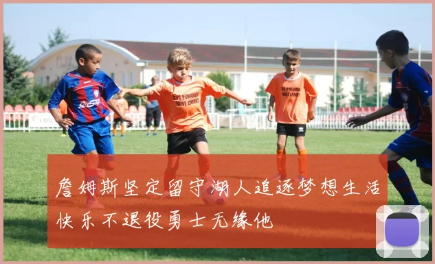 詹姆斯坚定留守湖人追逐梦想生活快乐不退役勇士无缘他