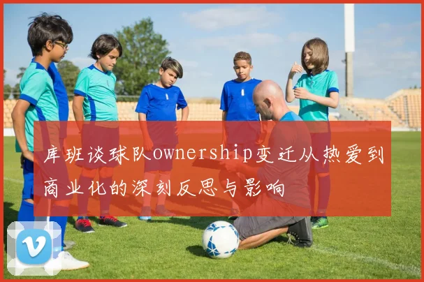 库班谈球队ownership变迁从热爱到商业化的深刻反思与影响