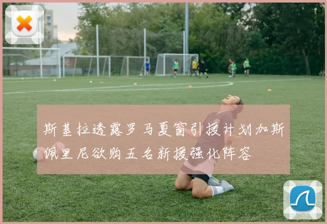 斯基拉透露罗马夏窗引援计划加斯佩里尼欲购五名新援强化阵容