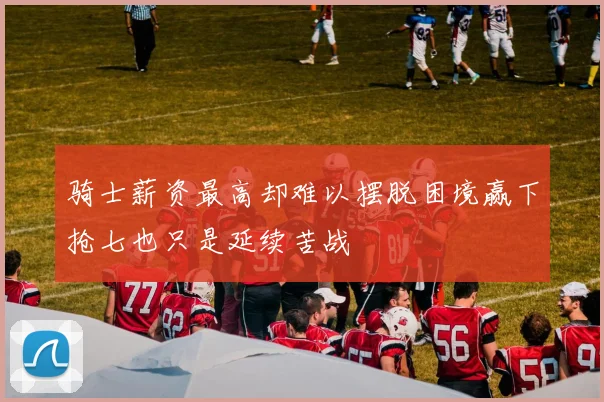 骑士薪资最高却难以摆脱困境赢下抢七也只是延续苦战