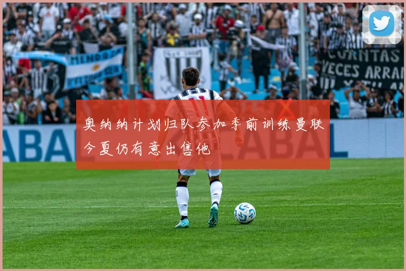 奥纳纳计划归队参加季前训练曼联今夏仍有意出售他