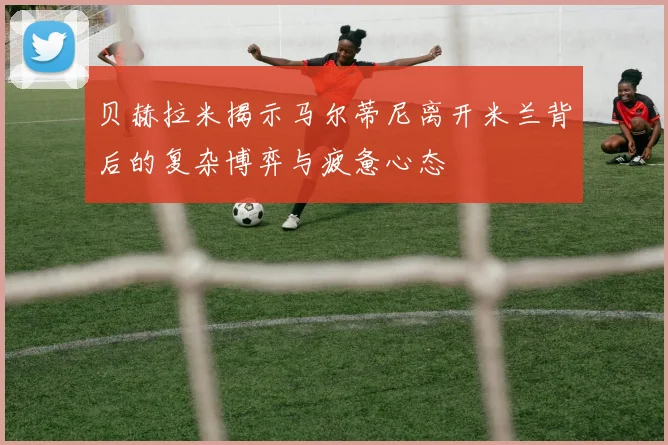 贝赫拉米揭示马尔蒂尼离开米兰背后的复杂博弈与疲惫心态